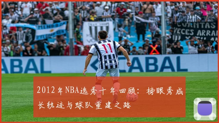 2012年NBA选秀十年回顾:榜眼秀成长轨迹与球队重建之路