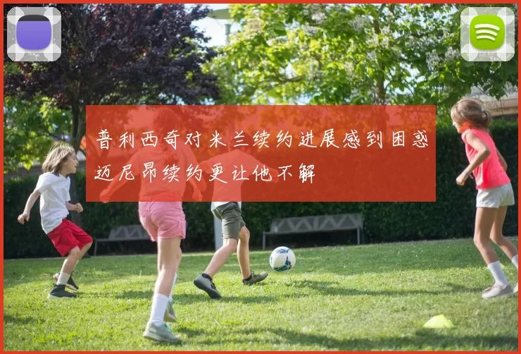 普利西奇对米兰续约进展感到困惑迈尼昂续约更让他不解