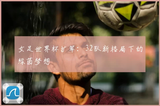 女足世界杯扩军：32队新格局下的绿茵梦想