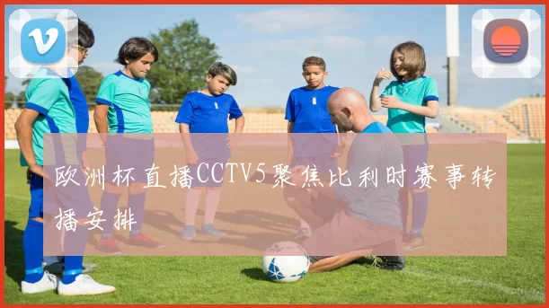 欧洲杯直播CCTV5聚焦比利时赛事转播安排