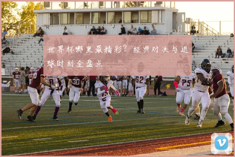世界杯哪里最精彩？经典对决与进球时刻全盘点