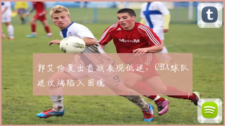 郭艾伦复出首战表现低迷，CBA球队进攻端陷入困境