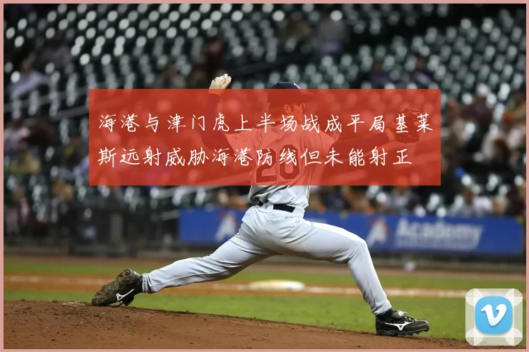 海港与津门虎上半场战成平局基莱斯远射威胁海港防线但未能射正