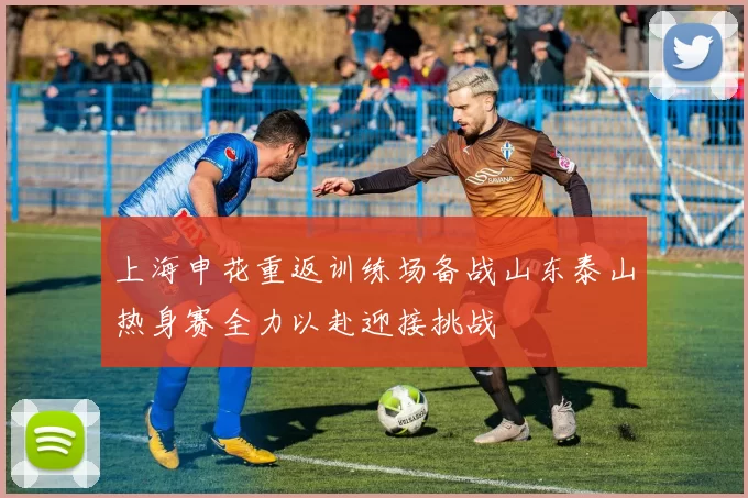 上海申花重返训练场备战山东泰山热身赛全力以赴迎接挑战