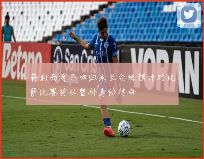 普利西奇已回归米兰合练预计对比萨比赛将以替补身份待命