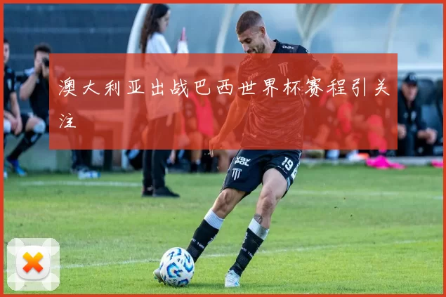澳大利亚出战巴西世界杯赛程引关注