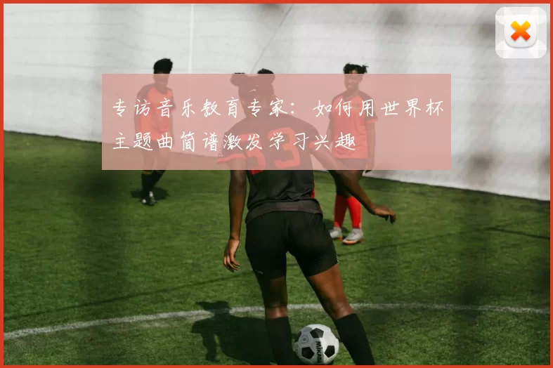 专访音乐教育专家：如何用世界杯主题曲简谱激发学习兴趣