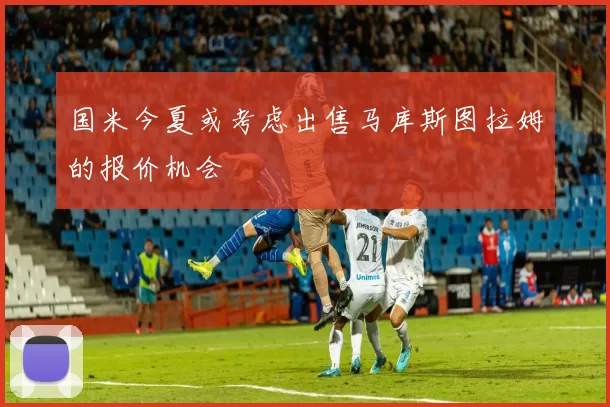 国米今夏或考虑出售马库斯图拉姆的报价机会