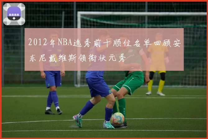 2012年NBA选秀前十顺位名单回顾安东尼戴维斯领衔状元秀