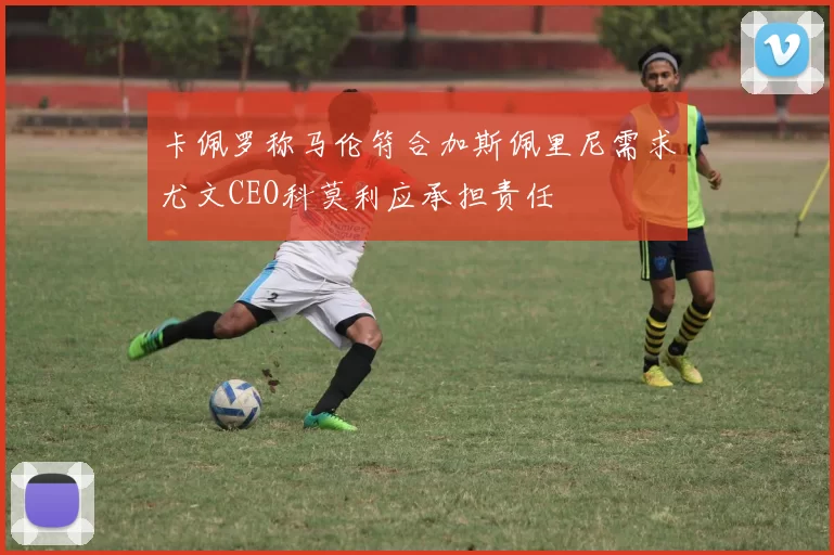 卡佩罗称马伦符合加斯佩里尼需求尤文CEO科莫利应承担责任