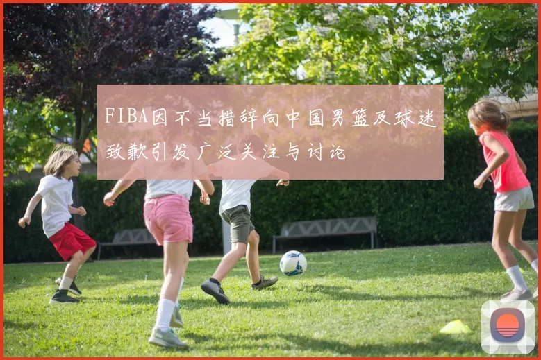 FIBA因不当措辞向中国男篮及球迷致歉引发广泛关注与讨论