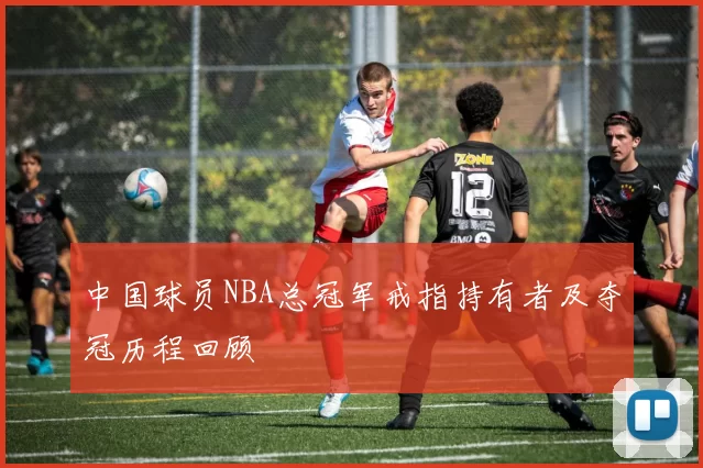 中国球员NBA总冠军戒指持有者及夺冠历程回顾