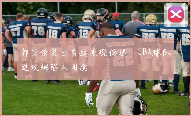 郭艾伦复出首战表现低迷，CBA球队进攻端陷入困境