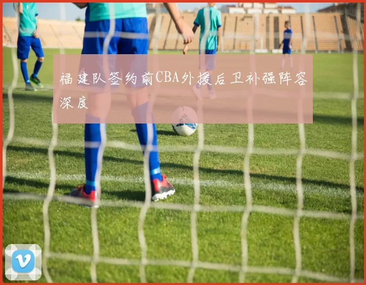 福建队签约前CBA外援后卫补强阵容深度