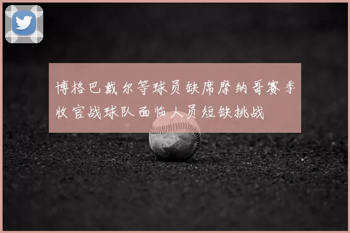 博格巴戴尔等球员缺席摩纳哥赛季收官战球队面临人员短缺挑战