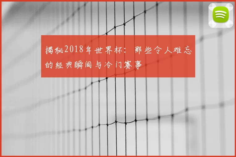 揭秘2018年世界杯：那些令人难忘的经典瞬间与冷门赛事