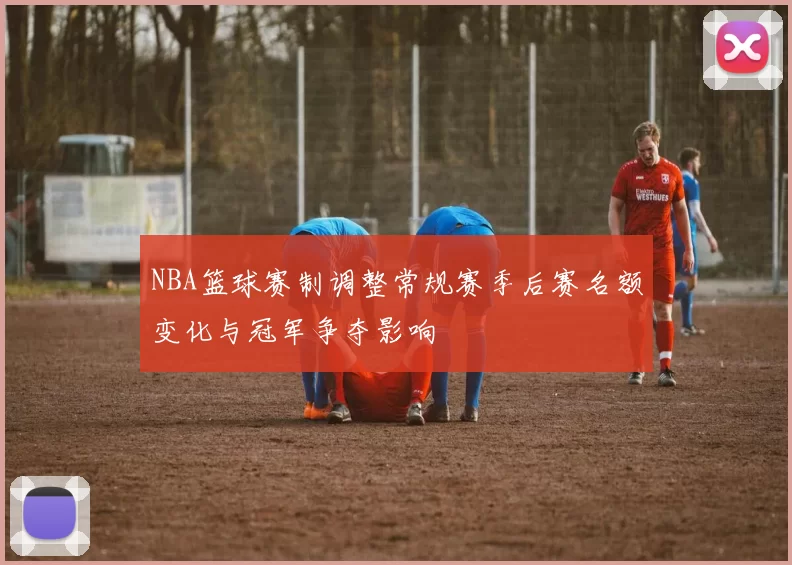 NBA篮球赛制调整常规赛季后赛名额变化与冠军争夺影响