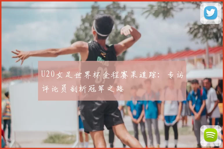 U20女足世界杯全程赛果追踪：专访评论员剖析冠军之路