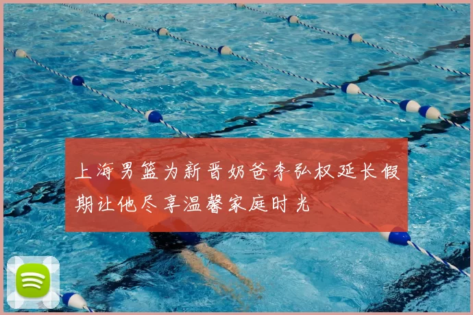 上海男篮为新晋奶爸李弘权延长假期让他尽享温馨家庭时光