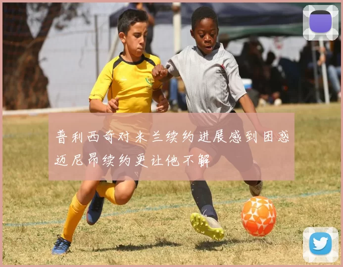 普利西奇对米兰续约进展感到困惑迈尼昂续约更让他不解