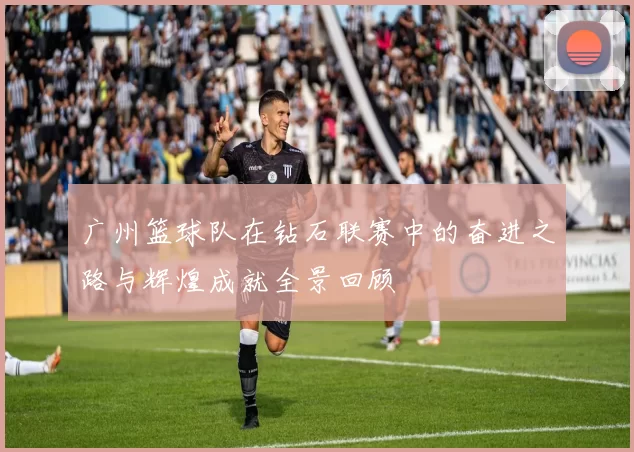 广州篮球队在钻石联赛中的奋进之路与辉煌成就全景回顾