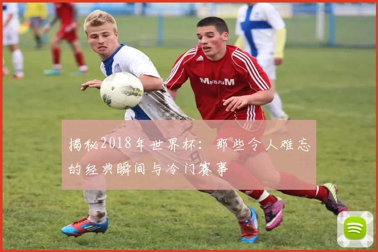 揭秘2018年世界杯：那些令人难忘的经典瞬间与冷门赛事