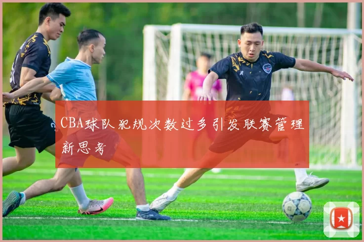 CBA球队犯规次数过多引发联赛管理新思考