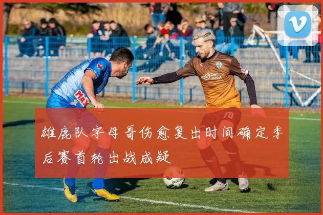 雄鹿队字母哥伤愈复出时间确定季后赛首轮出战成疑