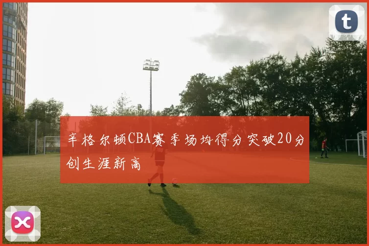 辛格尔顿CBA赛季场均得分突破20分创生涯新高