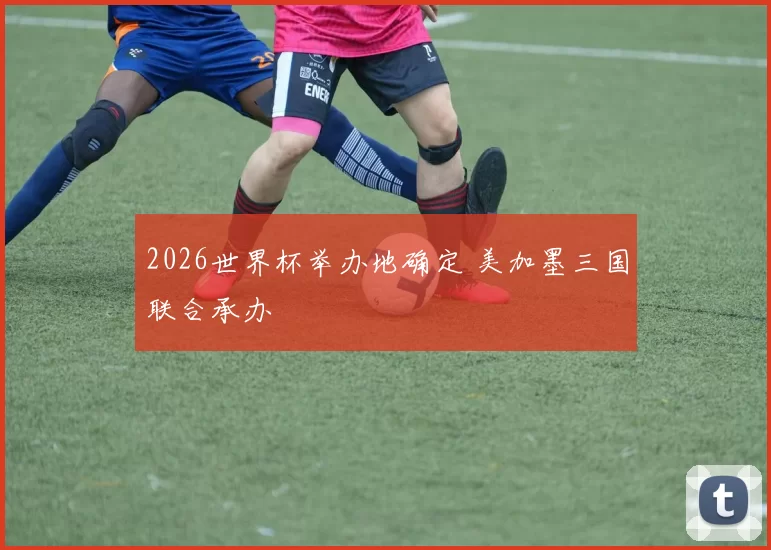 2026世界杯举办地确定 美加墨三国联合承办