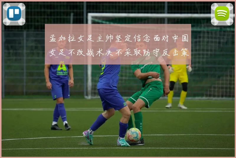 孟加拉女足主帅坚定信念面对中国女足不改战术决不采取防守反击策略