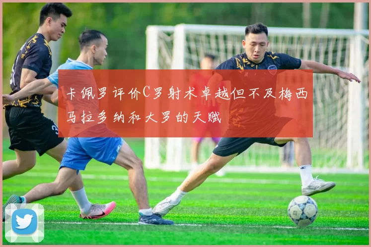 卡佩罗评价C罗射术卓越但不及梅西马拉多纳和大罗的天赋
