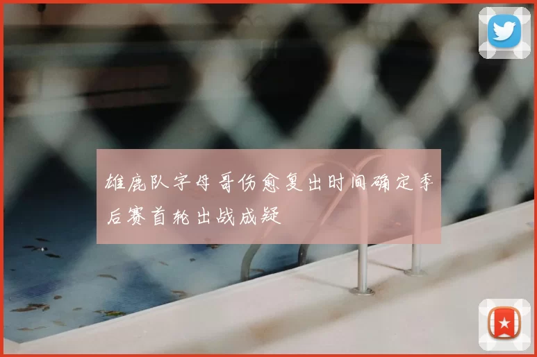 雄鹿队字母哥伤愈复出时间确定季后赛首轮出战成疑