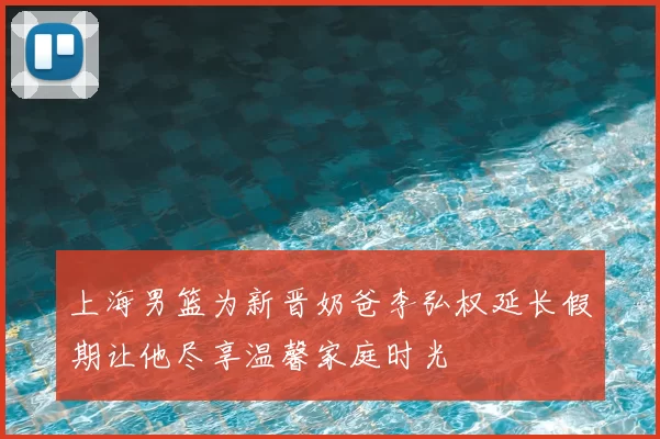 上海男篮为新晋奶爸李弘权延长假期让他尽享温馨家庭时光
