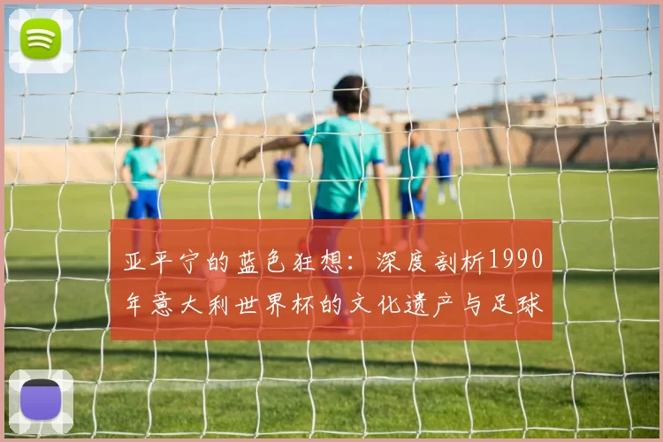 亚平宁的蓝色狂想：深度剖析1990年意大利世界杯的文化遗产与足球哲学