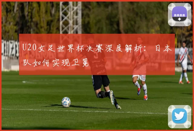 U20女足世界杯决赛深度解析：日本队如何实现卫冕