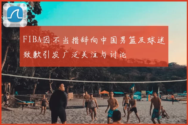 FIBA因不当措辞向中国男篮及球迷致歉引发广泛关注与讨论