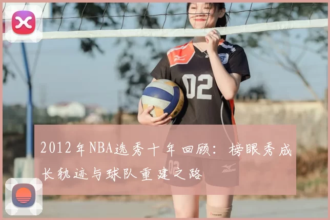 2012年NBA选秀十年回顾：榜眼秀成长轨迹与球队重建之路
