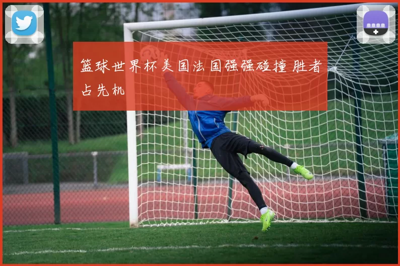 篮球世界杯美国法国强强碰撞 胜者占先机