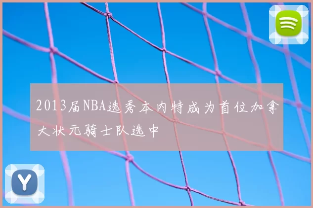 2013届NBA选秀本内特成为首位加拿大状元骑士队选中
