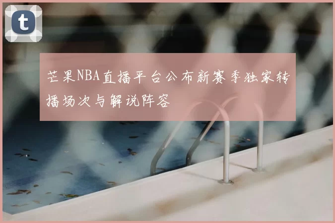 芒果NBA直播平台公布新赛季独家转播场次与解说阵容