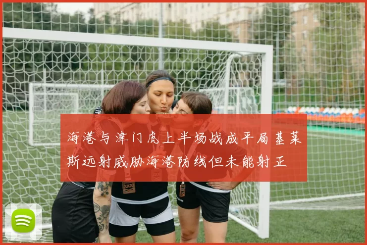 海港与津门虎上半场战成平局基莱斯远射威胁海港防线但未能射正