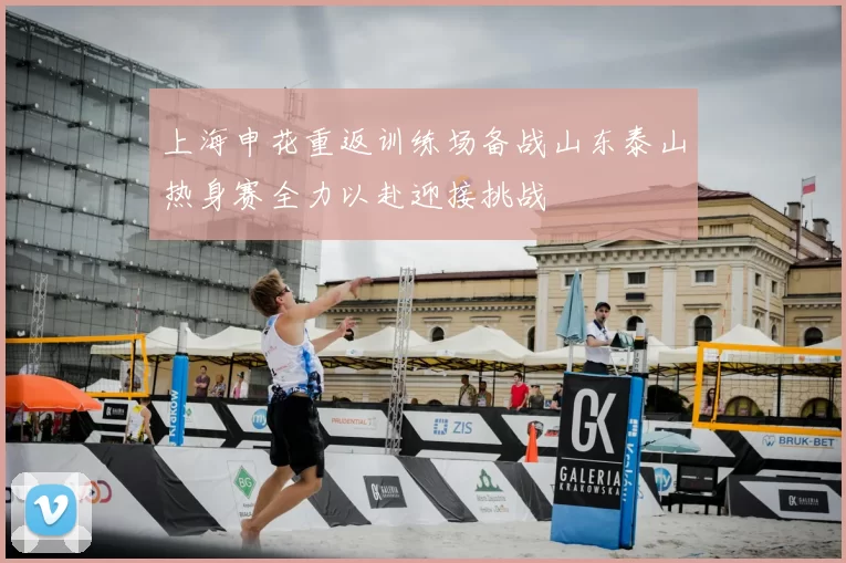 上海申花重返训练场备战山东泰山热身赛全力以赴迎接挑战