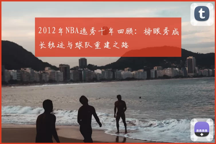 2012年NBA选秀十年回顾:榜眼秀成长轨迹与球队重建之路