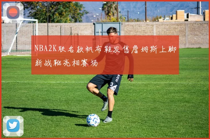 NBA2K联名款帆布鞋发售詹姆斯上脚新战靴亮相赛场