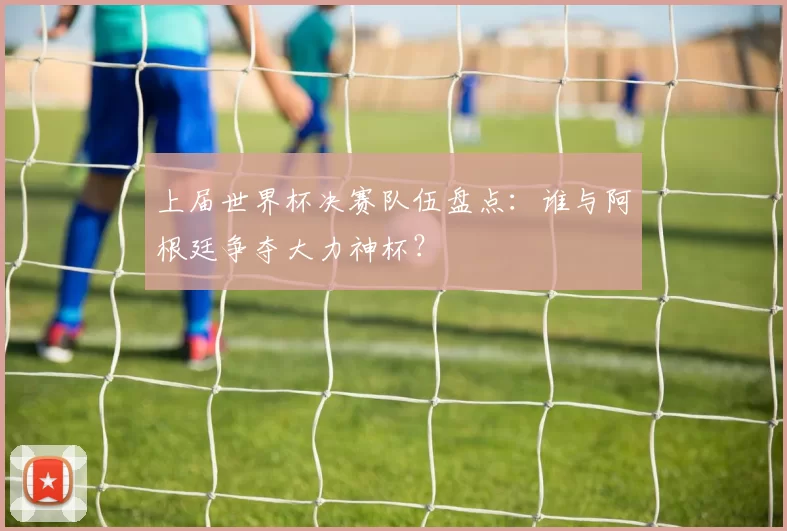 上届世界杯决赛队伍盘点：谁与阿根廷争夺大力神杯？
