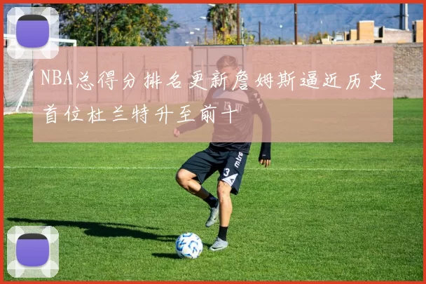 NBA总得分排名更新詹姆斯逼近历史首位杜兰特升至前十