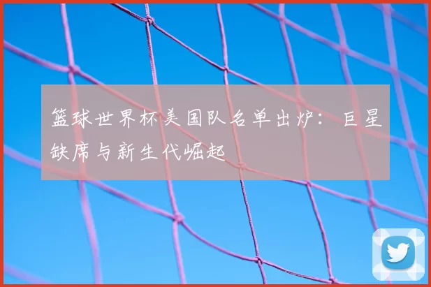 篮球世界杯美国队名单出炉：巨星缺席与新生代崛起
